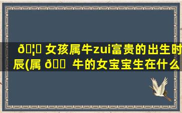 🦆 女孩属牛zui
富贵的出生时辰(属 🐠 牛的女宝宝生在什么时辰出生zui
好)